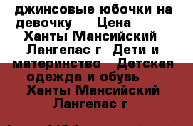  джинсовые юбочки на девочку   › Цена ­ 600 - Ханты-Мансийский, Лангепас г. Дети и материнство » Детская одежда и обувь   . Ханты-Мансийский,Лангепас г.